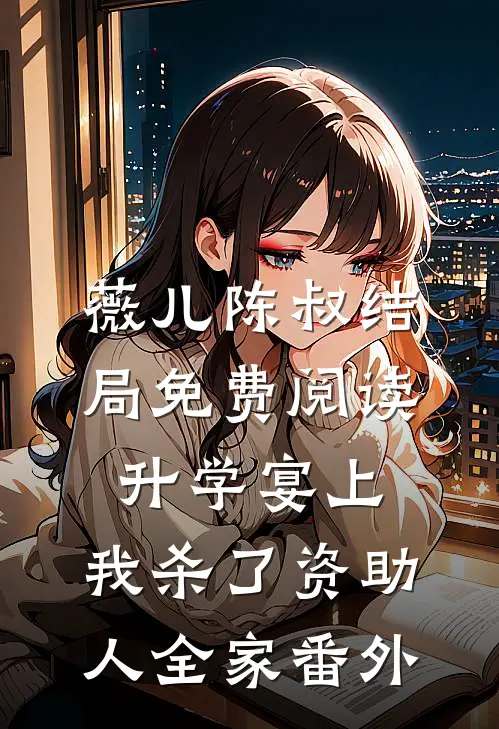 薇儿陈叔结局免费阅读升学宴上，我杀了资助人全家番外