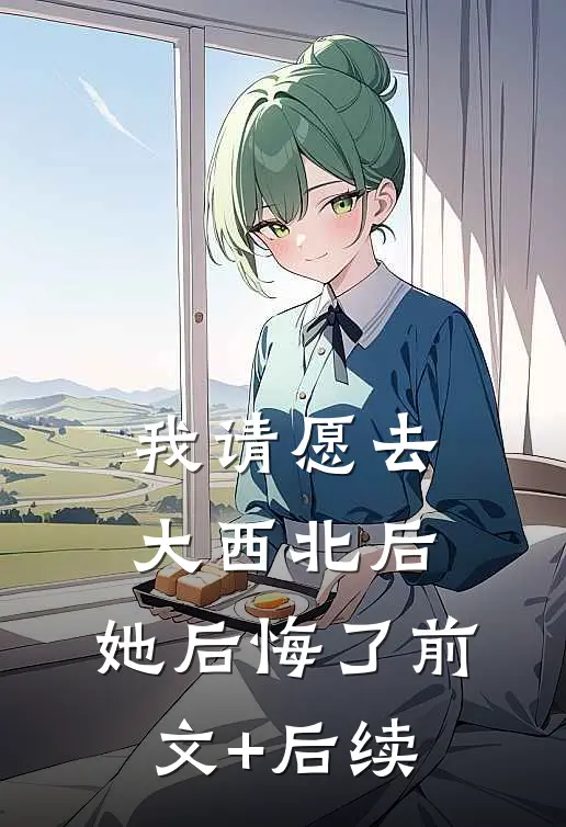 我请愿去大西北后，她后悔了前文+后续