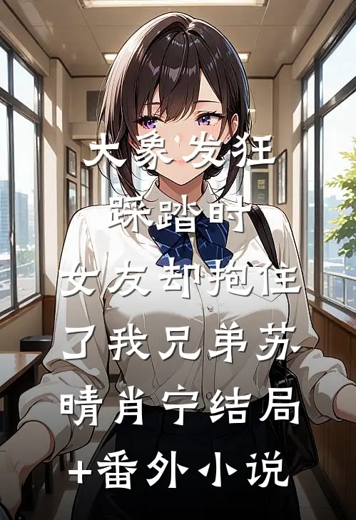 大象发狂踩踏时，女友却抱住了我兄弟苏晴肖宁结局+番外小说